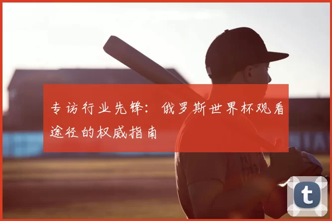 专访行业先锋：俄罗斯世界杯观看途径的权威指南