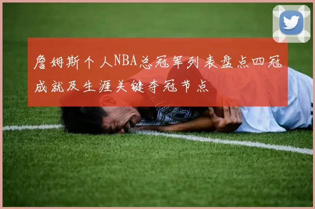 詹姆斯个人NBA总冠军列表盘点四冠成就及生涯关键夺冠节点