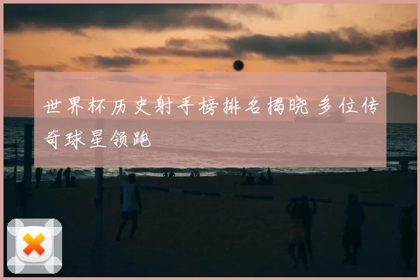 世界杯历史射手榜排名揭晓 多位传奇球星领跑