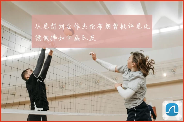 从恩怨到合作杰伦布朗曾批评恩比德假摔如今成队友