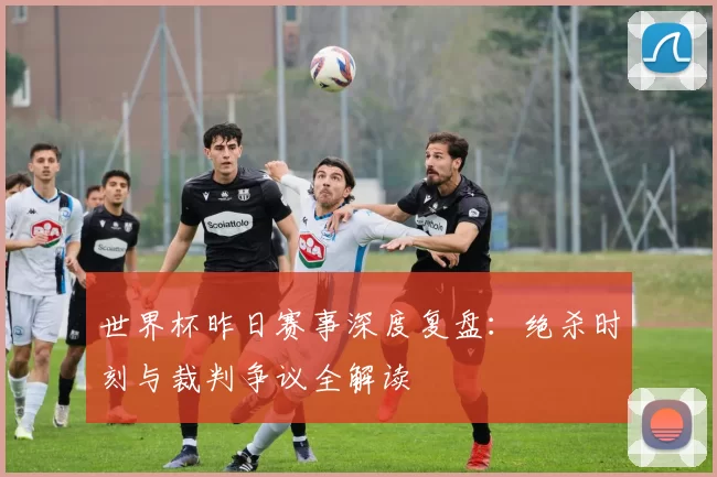 世界杯昨日赛事深度复盘：绝杀时刻与裁判争议全解读