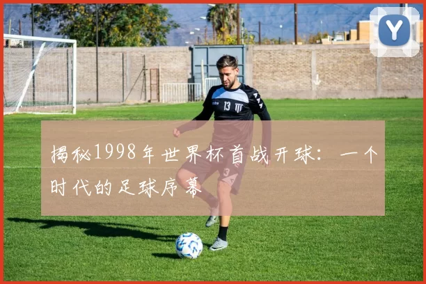 揭秘1998年世界杯首战开球：一个时代的足球序幕