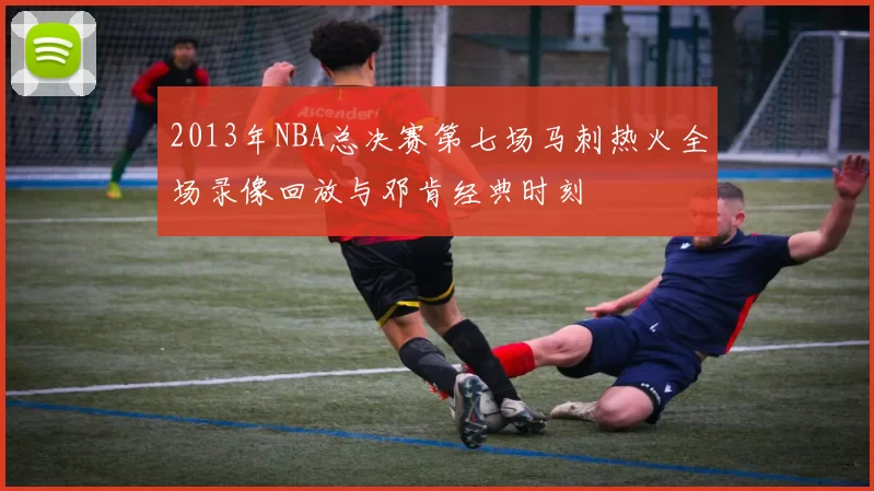 2013年NBA总决赛第七场马刺热火全场录像回放与邓肯经典时刻