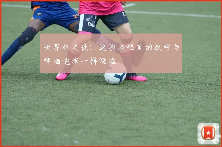 世界杯之夜:这些酒吧里的欢呼与啤酒泡沫一样满溢