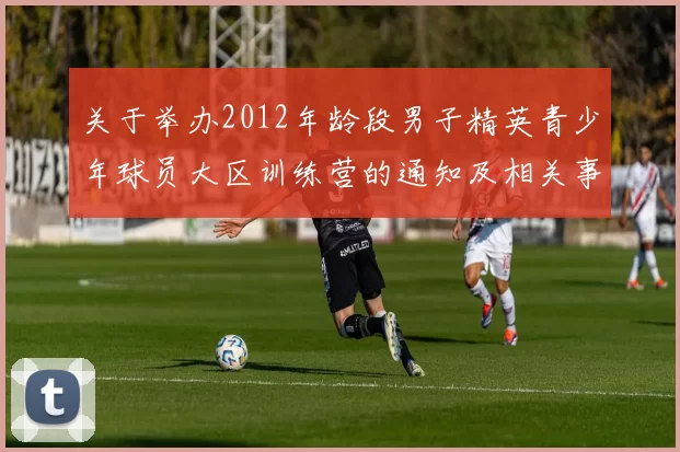 关于举办2012年龄段男子精英青少年球员大区训练营的通知及相关事项说明