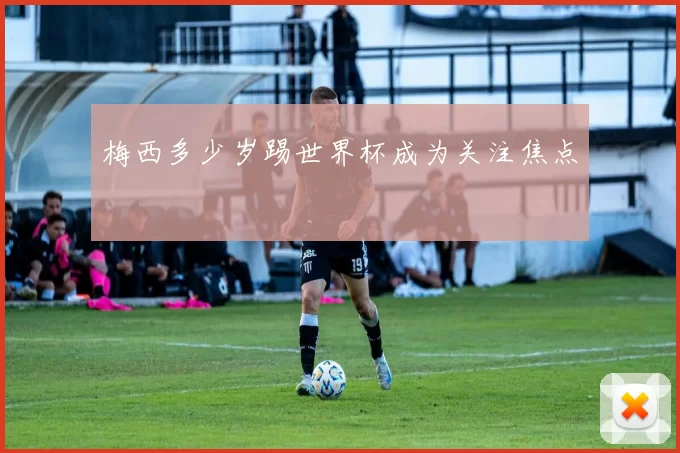 梅西多少岁踢世界杯成为关注焦点