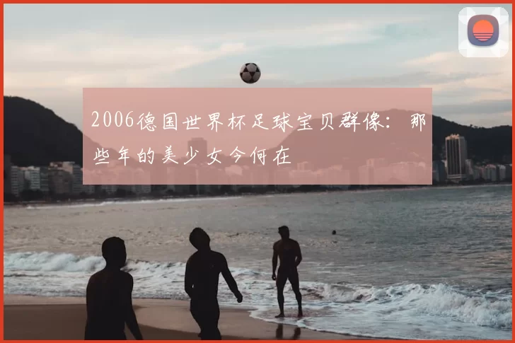 2006德国世界杯足球宝贝群像:那些年的美少女今何在