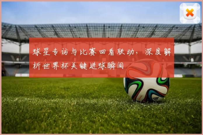 球星专访与比赛回看联动,深度解析世界杯关键进球瞬间