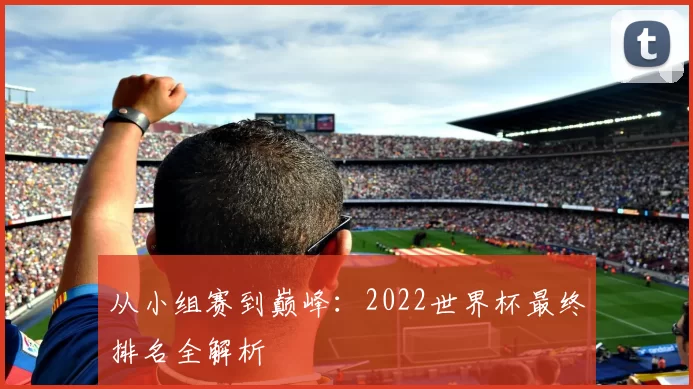 从小组赛到巅峰：2022世界杯最终排名全解析