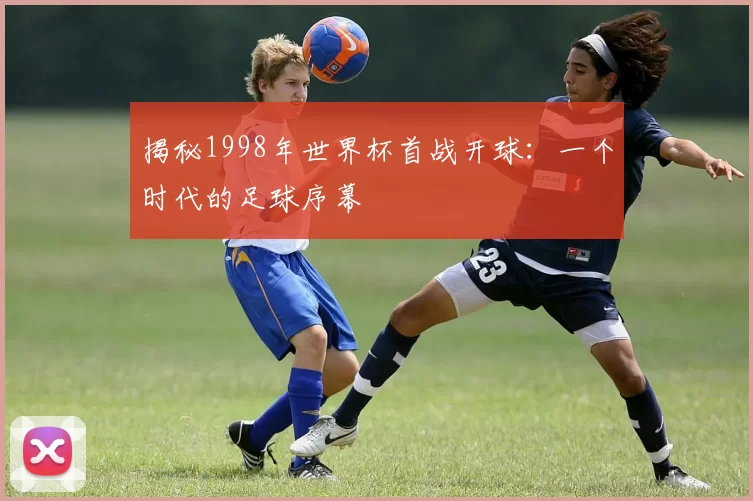 揭秘1998年世界杯首战开球：一个时代的足球序幕