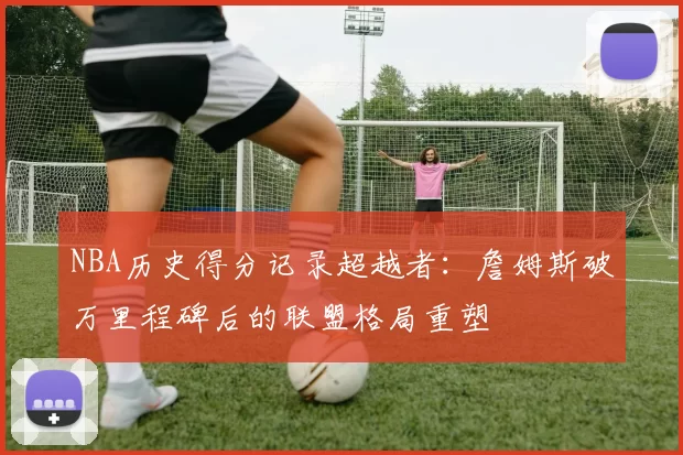 NBA历史得分记录超越者:詹姆斯破万里程碑后的联盟格局重塑