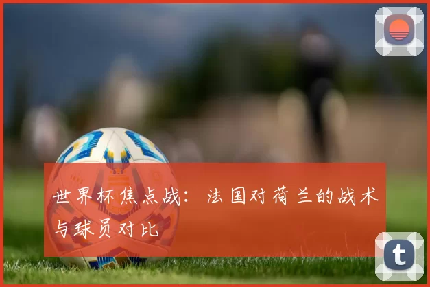 世界杯焦点战:法国对荷兰的战术与球员对比